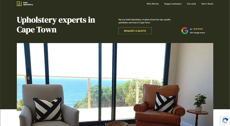 Hero section of the Gold Upholstery website, created as part of our Ongoing SEO retainer packages to help service businesses improve online visibility and generate consistent enquiries through search engines. The design features a dark olive-green background with the Gold Upholstery logo positioned in the top left corner and a navigation menu linking to Who We Are, Happy Customers, Our Work, and Get in Touch in the top right. On the left side of the hero section is a large bold headline reading ‘Upholstery experts in Cape Town’. To the right is supporting copy describing Gold Upholstery as a trusted choice for high-quality upholstery services in Cape Town, alongside a gold call-to-action button labelled ‘Request a Quote’. A Google review badge showing a 5.0 rating and over 100 Google reviews appears beside the button to build trust and credibility. Below the hero content is a large feature image of two upholstered armchairs with black-and-white patterned cushions placed in front of floor-to-ceiling windows overlooking the ocean, creating a premium and welcoming atmosphere that reflects the brand’s craftsmanship and quality.