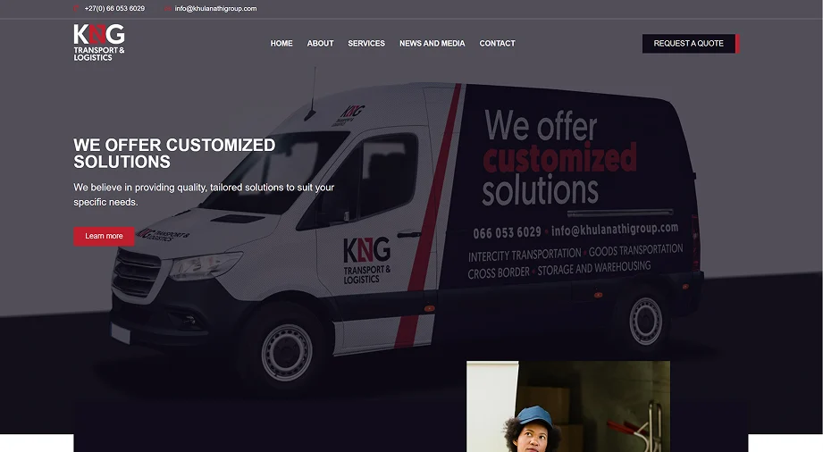 Hero section of the KNG Transport & Logistics website, created as an example of our Growth website package for businesses that need a stronger online presence with conversion-focused messaging and scalable functionality. The design features a dark modern background with the KNG Transport & Logistics logo positioned in the top left corner alongside contact details including a phone number and email address. A navigation menu across the top links to Home, About, Services, News and Media, and Contact, with a prominent ‘Request a Quote’ button placed on the top right to encourage enquiries. The main hero content includes a large bold headline reading ‘We Offer Customized Solutions’ followed by supporting text explaining that the company provides tailored transport and logistics services to suit specific customer needs. A red ‘Learn more’ call-to-action button appears below the text. Dominating the hero section is a large branded delivery van displaying KNG Transport & Logistics graphics and service offerings including intercity transportation, goods transportation, cross-border services, and storage and warehousing. The overall layout presents a professional logistics company website designed to build trust, communicate services clearly, and help generate quote requests online.